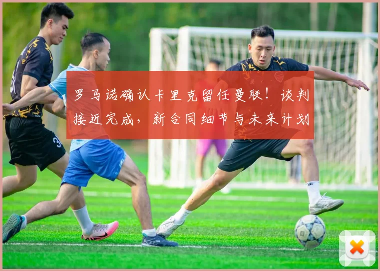 罗马诺确认卡里克留任曼联!谈判接近完成,新合同细节与未来计划解读