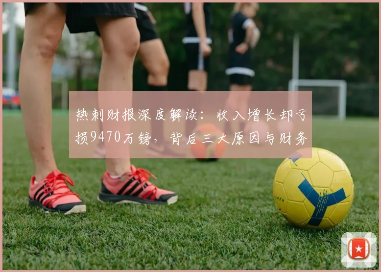 热刺财报深度解读：收入增长却亏损9470万镑，背后三大原因与财务影响