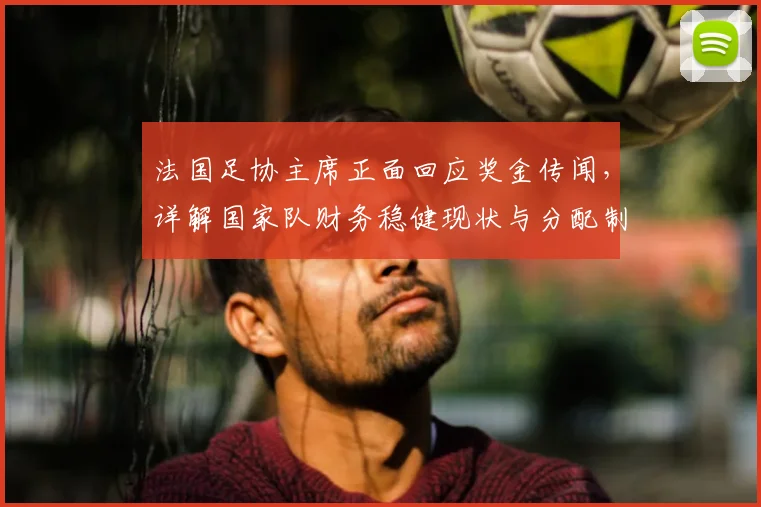 法国足协主席正面回应奖金传闻，详解国家队财务稳健现状与分配制度