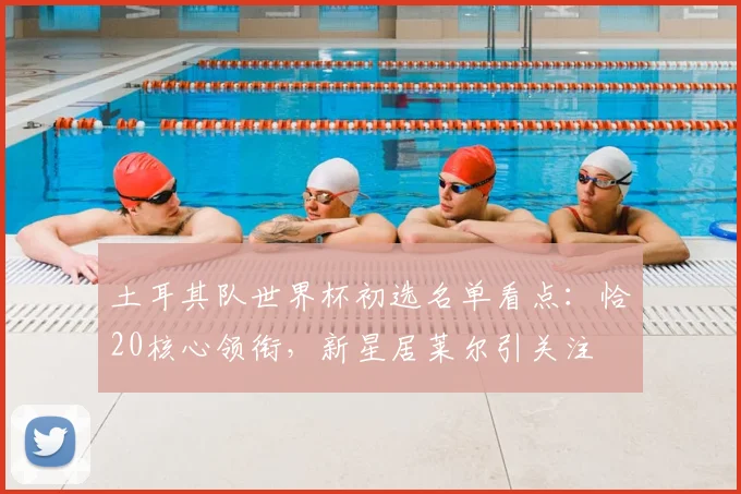 土耳其队世界杯初选名单看点：恰20核心领衔，新星居莱尔引关注