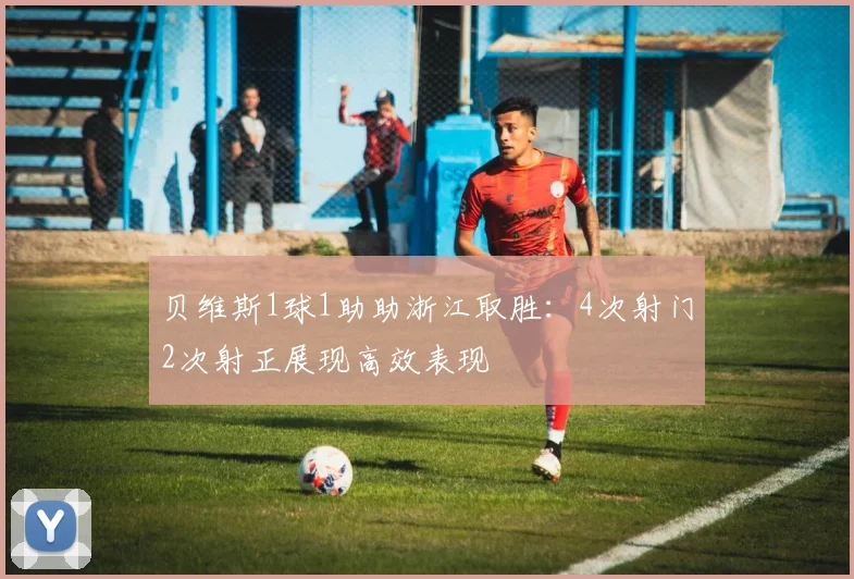 贝维斯1球1助助浙江取胜：4次射门2次射正展现高效表现