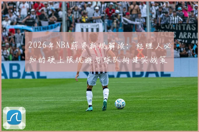 2026年NBA薪资新规解读:经理人必知的硬上限规避与球队构建实战策略