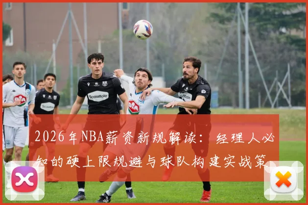 2026年NBA薪资新规解读：经理人必知的硬上限规避与球队构建实战策略